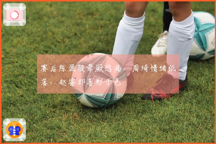 赛后陈盈骏晕厥悲痛，周琦情绪低落，赵睿却喜形于色