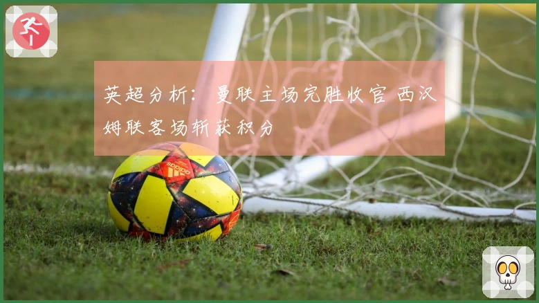 英超分析：曼联主场完胜收官 西汉姆联客场斩获积分
